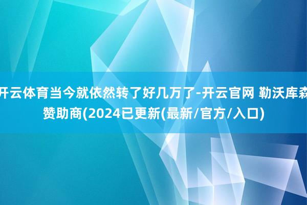 开云体育当今就依然转了好几万了-开云官网 勒沃库森赞助商(2024已更新(最新/官方/入口)