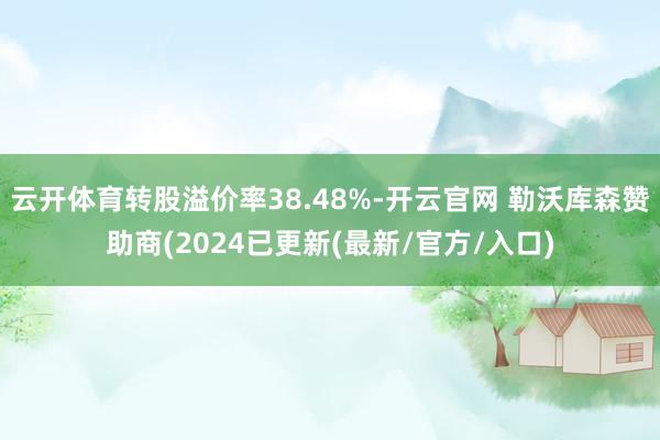 云开体育转股溢价率38.48%-开云官网 勒沃库森赞助商(2024已更新(最新/官方/入口)