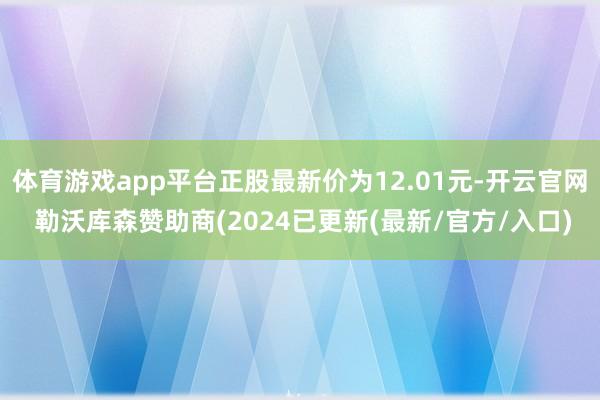 体育游戏app平台正股最新价为12.01元-开云官网 勒沃库森赞助商(2024已更新(最新/官方/入口)