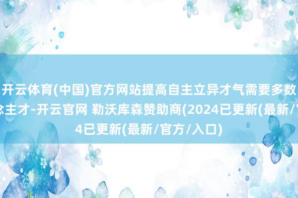 开云体育(中国)官方网站提高自主立异才气需要多数专科东说念主才-开云官网 勒沃库森赞助商(2024已更新(最新/官方/入口)