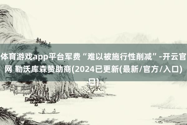 体育游戏app平台军费“难以被施行性削减”-开云官网 勒沃库森赞助商(2024已更新(最新/官方/入口)