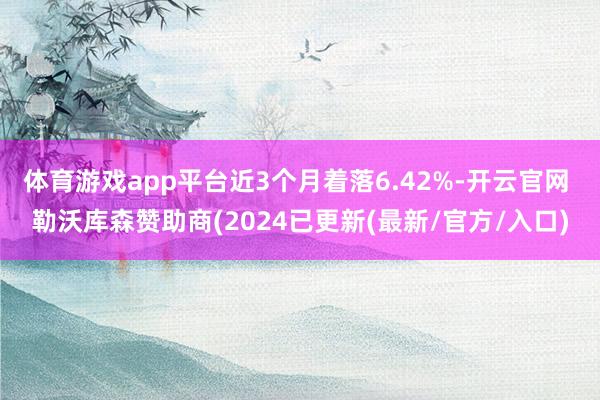 体育游戏app平台近3个月着落6.42%-开云官网 勒沃库森赞助商(2024已更新(最新/官方/入口)