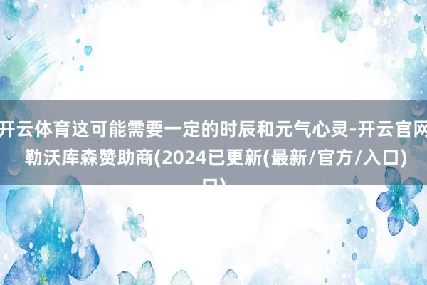 开云体育这可能需要一定的时辰和元气心灵-开云官网 勒沃库森赞助商(2024已更新(最新/官方/入口)