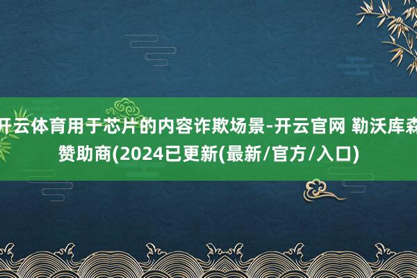 开云体育用于芯片的内容诈欺场景-开云官网 勒沃库森赞助商(2024已更新(最新/官方/入口)