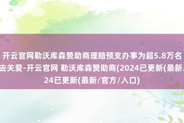 开云官网勒沃库森赞助商理赔预支办事为超5.8万名客户提前送去关爱-开云官网 勒沃库森赞助商(2024已更新(最新/官方/入口)