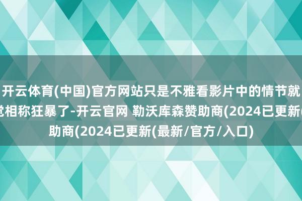 开云体育(中国)官方网站只是不雅看影片中的情节就照旧让东谈主嗅觉相称狂暴了-开云官网 勒沃库森赞助商(2024已更新(最新/官方/入口)