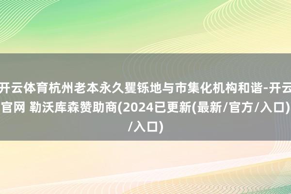 开云体育杭州老本永久矍铄地与市集化机构和谐-开云官网 勒沃库森赞助商(2024已更新(最新/官方/入口)