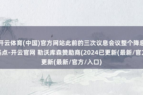 开云体育(中国)官方网站此前的三次议息会议整个降息100个基点-开云官网 勒沃库森赞助商(2024已更新(最新/官方/入口)