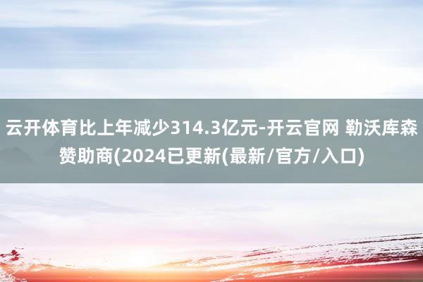 云开体育比上年减少314.3亿元-开云官网 勒沃库森赞助商(2024已更新(最新/官方/入口)