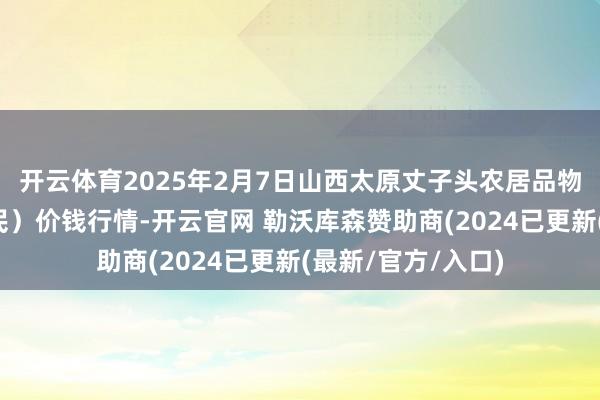 开云体育2025年2月7日山西太原丈子头农居品物流园（原城东利民）价钱行情-开云官网 勒沃库森赞助商(2024已更新(最新/官方/入口)