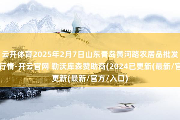 云开体育2025年2月7日山东青岛黄河路农居品批发市集价钱行情-开云官网 勒沃库森赞助商(2024已更新(最新/官方/入口)