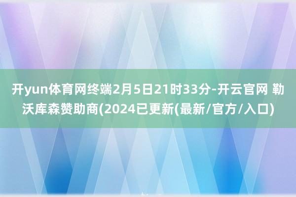 开yun体育网终端2月5日21时33分-开云官网 勒沃库森赞助商(2024已更新(最新/官方/入口)