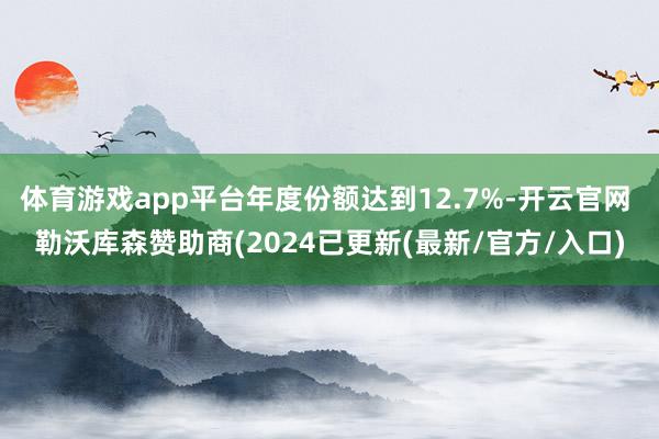 体育游戏app平台年度份额达到12.7%-开云官网 勒沃库森赞助商(2024已更新(最新/官方/入口)