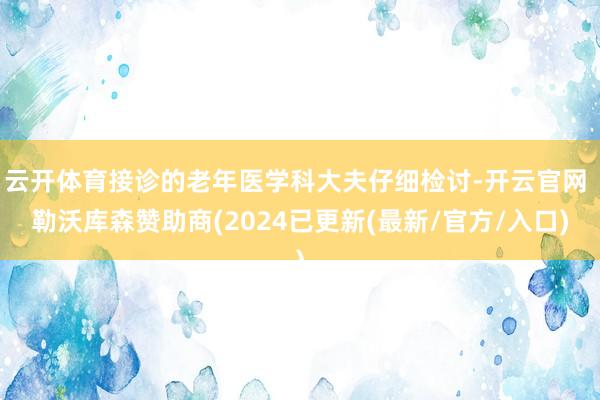 云开体育接诊的老年医学科大夫仔细检讨-开云官网 勒沃库森赞助商(2024已更新(最新/官方/入口)