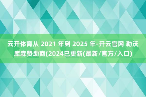 云开体育从 2021 年到 2025 年-开云官网 勒沃库森赞助商(2024已更新(最新/官方/入口)