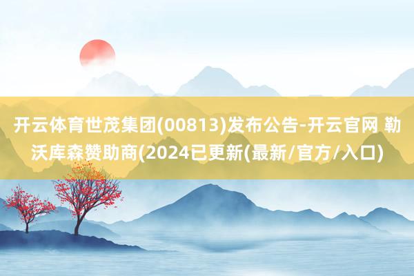 开云体育世茂集团(00813)发布公告-开云官网 勒沃库森赞助商(2024已更新(最新/官方/入口)