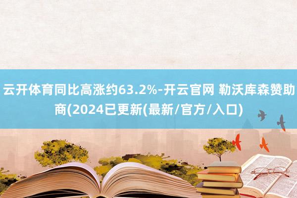 云开体育同比高涨约63.2%-开云官网 勒沃库森赞助商(2024已更新(最新/官方/入口)