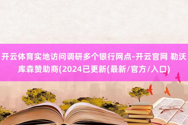 开云体育实地访问调研多个银行网点-开云官网 勒沃库森赞助商(2024已更新(最新/官方/入口)