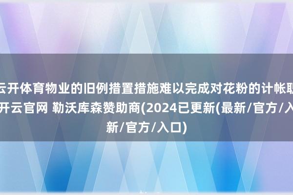 云开体育物业的旧例措置措施难以完成对花粉的计帐职责-开云官网 勒沃库森赞助商(2024已更新(最新/官方/入口)