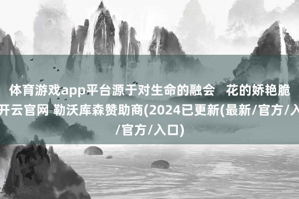 体育游戏app平台源于对生命的融会   花的娇艳脆弱-开云官网 勒沃库森赞助商(2024已更新(最新/官方/入口)