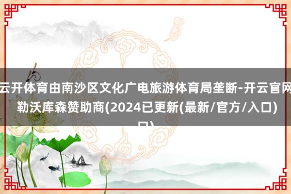云开体育由南沙区文化广电旅游体育局垄断-开云官网 勒沃库森赞助商(2024已更新(最新/官方/入口)