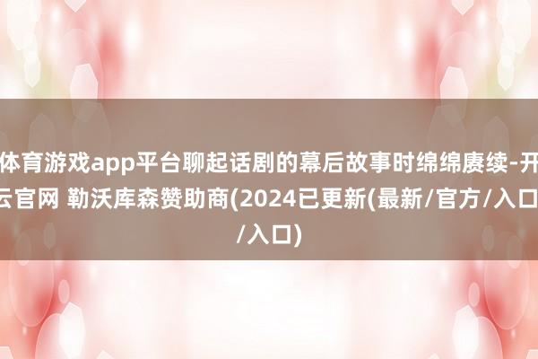 体育游戏app平台聊起话剧的幕后故事时绵绵赓续-开云官网 勒沃库森赞助商(2024已更新(最新/官方/入口)