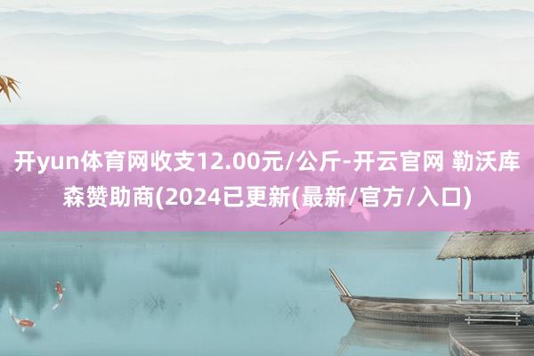 开yun体育网收支12.00元/公斤-开云官网 勒沃库森赞助商(2024已更新(最新/官方/入口)