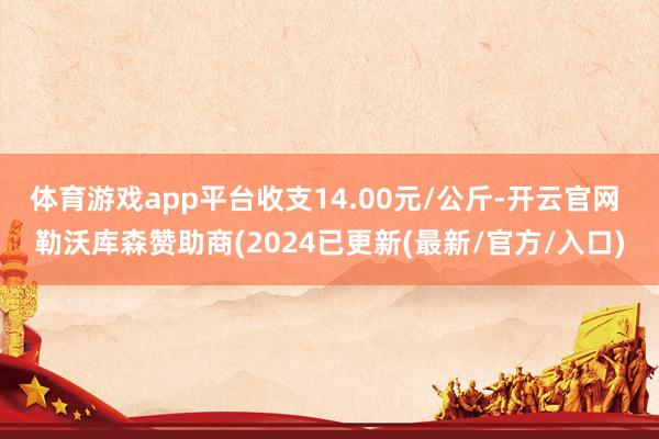 体育游戏app平台收支14.00元/公斤-开云官网 勒沃库森赞助商(2024已更新(最新/官方/入口)