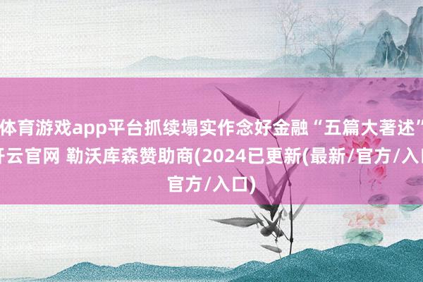 体育游戏app平台抓续塌实作念好金融“五篇大著述”-开云官网 勒沃库森赞助商(2024已更新(最新/官方/入口)