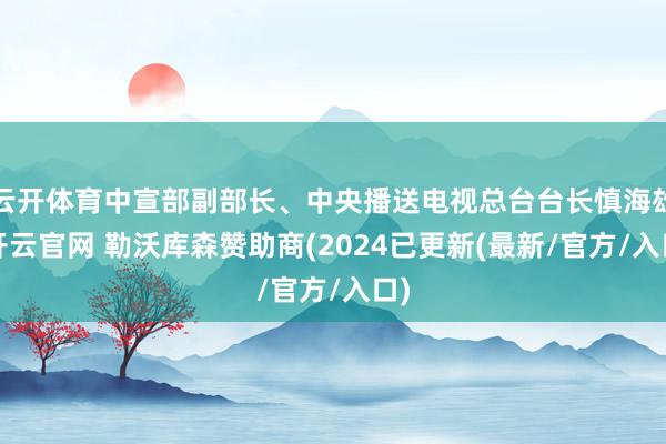 云开体育中宣部副部长、中央播送电视总台台长慎海雄-开云官网 勒沃库森赞助商(2024已更新(最新/官方/入口)