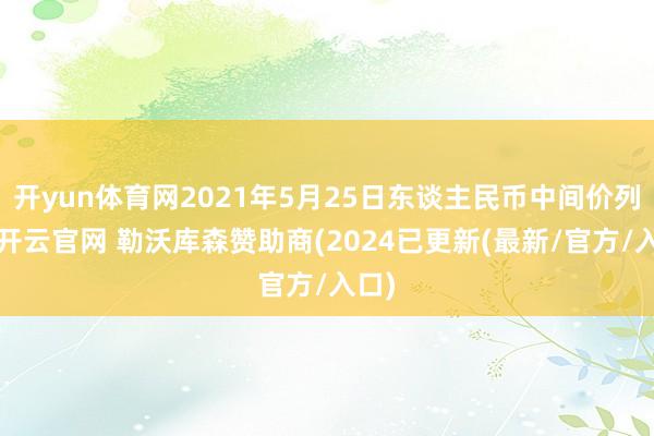 开yun体育网2021年5月25日东谈主民币中间价列表-开云官网 勒沃库森赞助商(2024已更新(最新/官方/入口)