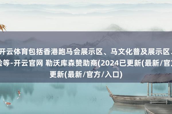 开云体育包括香港跑马会展示区、马文化普及展示区、赛场体验等-开云官网 勒沃库森赞助商(2024已更新(最新/官方/入口)