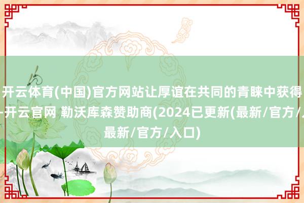 开云体育(中国)官方网站让厚谊在共同的青睐中获得柔润-开云官网 勒沃库森赞助商(2024已更新(最新/官方/入口)