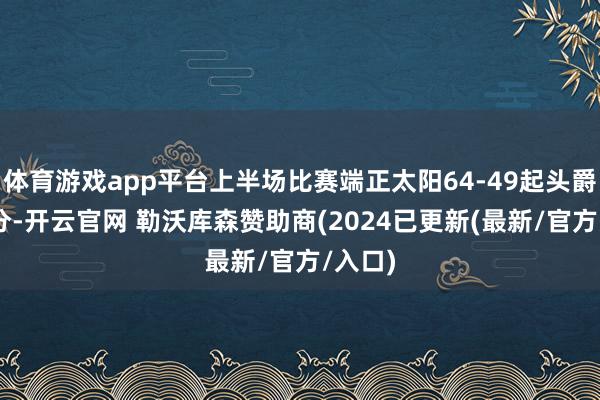 体育游戏app平台上半场比赛端正太阳64-49起头爵士15分-开云官网 勒沃库森赞助商(2024已更新(最新/官方/入口)
