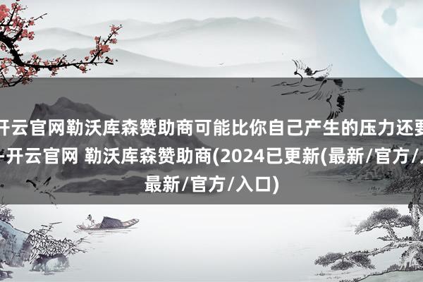 开云官网勒沃库森赞助商可能比你自己产生的压力还要持久-开云官网 勒沃库森赞助商(2024已更新(最新/官方/入口)