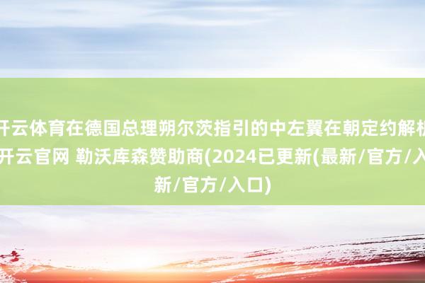 开云体育在德国总理朔尔茨指引的中左翼在朝定约解析后-开云官网 勒沃库森赞助商(2024已更新(最新/官方/入口)