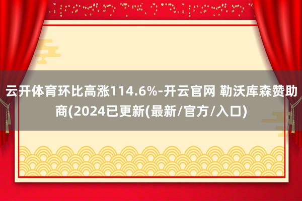 云开体育环比高涨114.6%-开云官网 勒沃库森赞助商(2024已更新(最新/官方/入口)