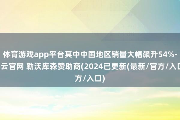 体育游戏app平台其中中国地区销量大幅飙升54%-开云官网 勒沃库森赞助商(2024已更新(最新/官方/入口)