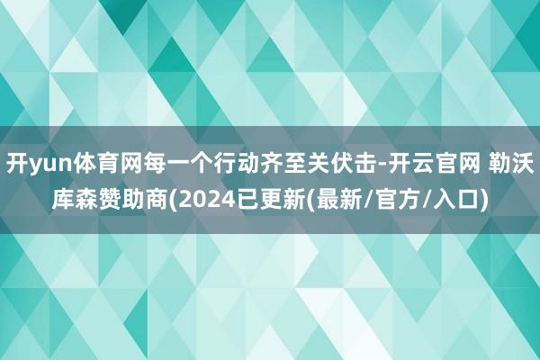 开yun体育网每一个行动齐至关伏击-开云官网 勒沃库森赞助商(2024已更新(最新/官方/入口)