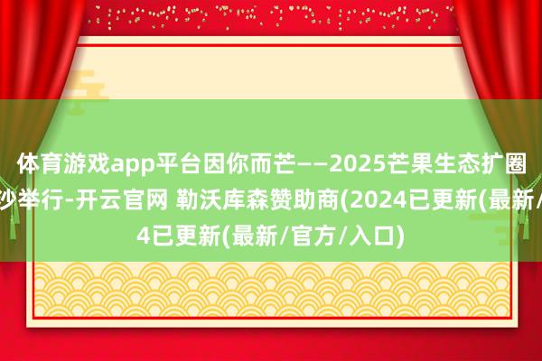 体育游戏app平台因你而芒——2025芒果生态扩圈大会”在长沙举行-开云官网 勒沃库森赞助商(2024已更新(最新/官方/入口)