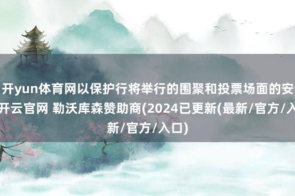 开yun体育网以保护行将举行的围聚和投票场面的安全-开云官网 勒沃库森赞助商(2024已更新(最新/官方/入口)