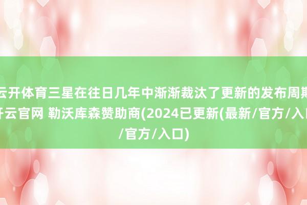 云开体育三星在往日几年中渐渐裁汰了更新的发布周期-开云官网 勒沃库森赞助商(2024已更新(最新/官方/入口)