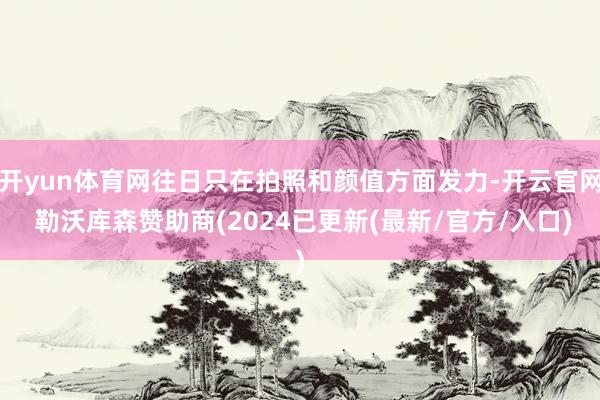 开yun体育网往日只在拍照和颜值方面发力-开云官网 勒沃库森赞助商(2024已更新(最新/官方/入口)
