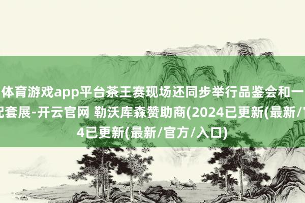 体育游戏app平台茶王赛现场还同步举行品鉴会和一村一品茶配套展-开云官网 勒沃库森赞助商(2024已更新(最新/官方/入口)