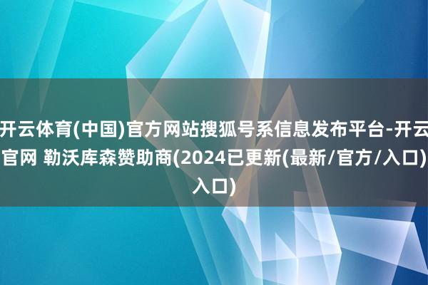 开云体育(中国)官方网站搜狐号系信息发布平台-开云官网 勒沃库森赞助商(2024已更新(最新/官方/入口)