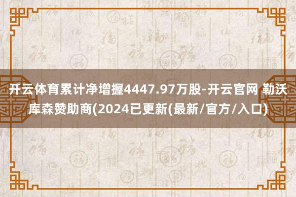 开云体育累计净增握4447.97万股-开云官网 勒沃库森赞助商(2024已更新(最新/官方/入口)