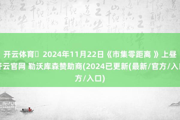 开云体育	2024年11月22日《市集零距离 》上昼-开云官网 勒沃库森赞助商(2024已更新(最新/官方/入口)