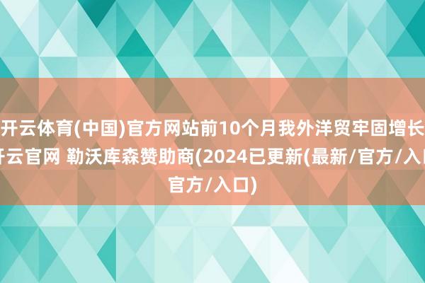 开云体育(中国)官方网站前10个月我外洋贸牢固增长-开云官网 勒沃库森赞助商(2024已更新(最新/官方/入口)