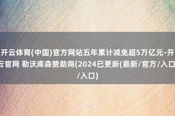 开云体育(中国)官方网站五年累计减免超5万亿元-开云官网 勒沃库森赞助商(2024已更新(最新/官方/入口)