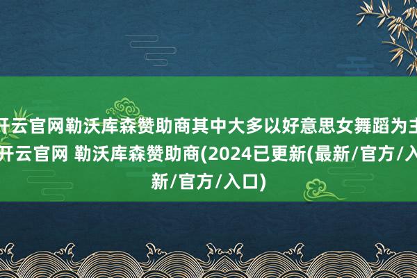 开云官网勒沃库森赞助商其中大多以好意思女舞蹈为主题-开云官网 勒沃库森赞助商(2024已更新(最新/官方/入口)